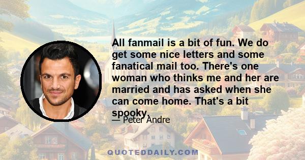 All fanmail is a bit of fun. We do get some nice letters and some fanatical mail too. There's one woman who thinks me and her are married and has asked when she can come home. That's a bit spooky.