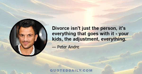 Divorce isn't just the person, it's everything that goes with it - your kids, the adjustment, everything.