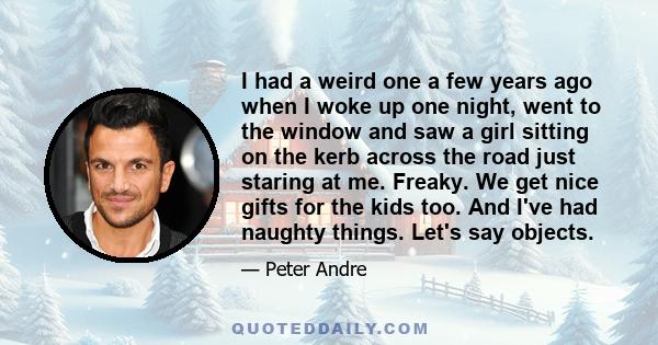 I had a weird one a few years ago when I woke up one night, went to the window and saw a girl sitting on the kerb across the road just staring at me. Freaky. We get nice gifts for the kids too. And I've had naughty