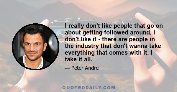 I really don't like people that go on about getting followed around, I don't like it - there are people in the industry that don't wanna take everything that comes with it. I take it all.