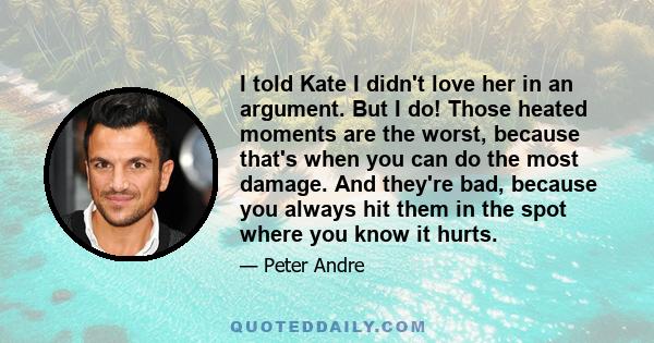 I told Kate I didn't love her in an argument. But I do! Those heated moments are the worst, because that's when you can do the most damage. And they're bad, because you always hit them in the spot where you know it