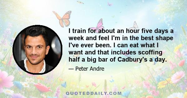 I train for about an hour five days a week and feel I'm in the best shape I've ever been. I can eat what I want and that includes scoffing half a big bar of Cadbury's a day.