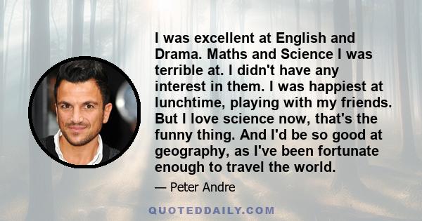 I was excellent at English and Drama. Maths and Science I was terrible at. I didn't have any interest in them. I was happiest at lunchtime, playing with my friends. But I love science now, that's the funny thing. And