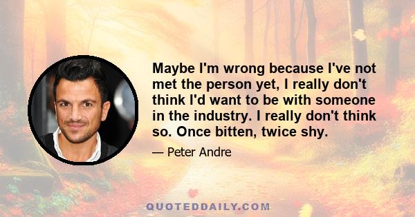 Maybe I'm wrong because I've not met the person yet, I really don't think I'd want to be with someone in the industry. I really don't think so. Once bitten, twice shy.