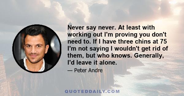 Never say never. At least with working out I'm proving you don't need to. If I have three chins at 75 I'm not saying I wouldn't get rid of them, but who knows. Generally, I'd leave it alone.