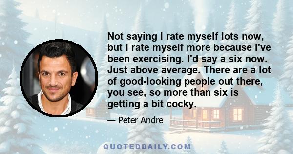 Not saying I rate myself lots now, but I rate myself more because I've been exercising. I'd say a six now. Just above average. There are a lot of good-looking people out there, you see, so more than six is getting a bit 