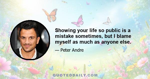 Showing your life so public is a mistake sometimes, but I blame myself as much as anyone else.