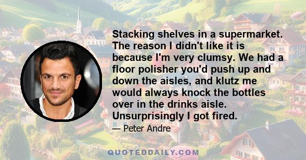 Stacking shelves in a supermarket. The reason I didn't like it is because I'm very clumsy. We had a floor polisher you'd push up and down the aisles, and klutz me would always knock the bottles over in the drinks aisle. 