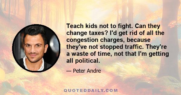 Teach kids not to fight. Can they change taxes? I'd get rid of all the congestion charges, because they've not stopped traffic. They're a waste of time, not that I'm getting all political.