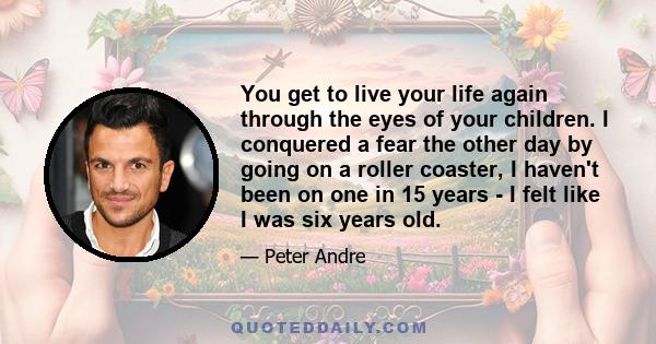 You get to live your life again through the eyes of your children. I conquered a fear the other day by going on a roller coaster, I haven't been on one in 15 years - I felt like I was six years old.