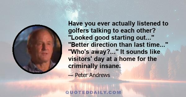 Have you ever actually listened to golfers talking to each other? Looked good starting out... Better direction than last time... Who's away?... It sounds like visitors' day at a home for the criminally insane.