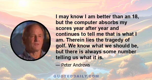 I may know I am better than an 18, but the computer absorbs my scores year after year and continues to tell me that is what I am. Therein lies the tragedy of golf. We know what we should be, but there is always some