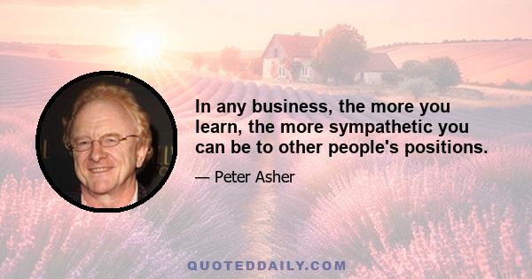 In any business, the more you learn, the more sympathetic you can be to other people's positions.