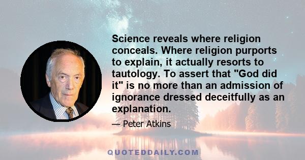 Science reveals where religion conceals. Where religion purports to explain, it actually resorts to tautology. To assert that God did it is no more than an admission of ignorance dressed deceitfully as an explanation.