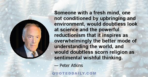 Someone with a fresh mind, one not conditioned by upbringing and environment, would doubtless look at science and the powerful reductionism that it inspires as overwhelmingly the better mode of understanding the world,