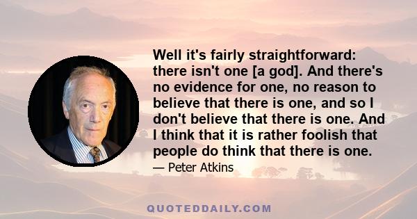 Well it's fairly straightforward: there isn't one [a god]. And there's no evidence for one, no reason to believe that there is one, and so I don't believe that there is one. And I think that it is rather foolish that