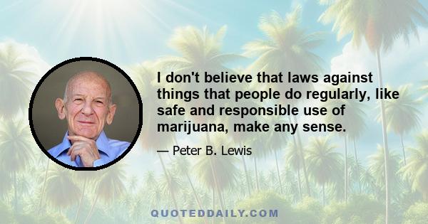 I don't believe that laws against things that people do regularly, like safe and responsible use of marijuana, make any sense.