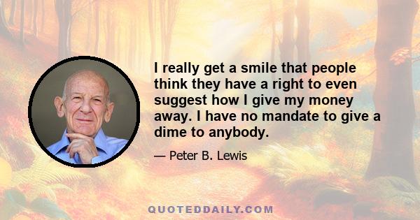 I really get a smile that people think they have a right to even suggest how I give my money away. I have no mandate to give a dime to anybody.