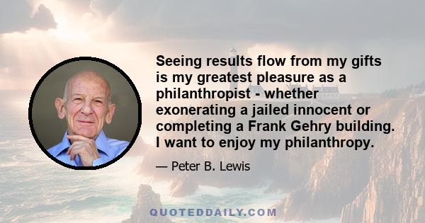 Seeing results flow from my gifts is my greatest pleasure as a philanthropist - whether exonerating a jailed innocent or completing a Frank Gehry building. I want to enjoy my philanthropy.