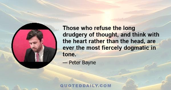 Those who refuse the long drudgery of thought, and think with the heart rather than the head, are ever the most fiercely dogmatic in tone.