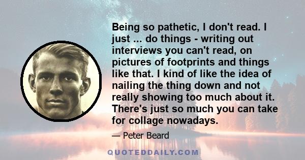 Being so pathetic, I don't read. I just ... do things - writing out interviews you can't read, on pictures of footprints and things like that. I kind of like the idea of nailing the thing down and not really showing too 