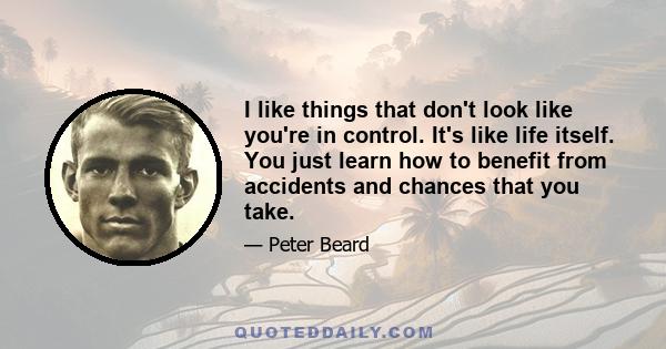 I like things that don't look like you're in control. It's like life itself. You just learn how to benefit from accidents and chances that you take.