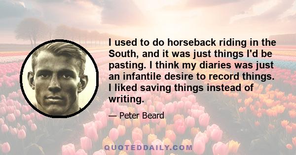 I used to do horseback riding in the South, and it was just things I'd be pasting. I think my diaries was just an infantile desire to record things. I liked saving things instead of writing.