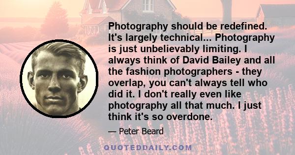 Photography should be redefined. It's largely technical... Photography is just unbelievably limiting. I always think of David Bailey and all the fashion photographers - they overlap, you can't always tell who did it. I