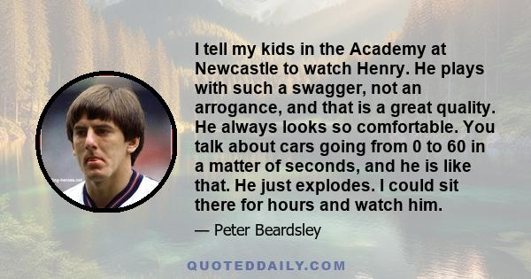 I tell my kids in the Academy at Newcastle to watch Henry. He plays with such a swagger, not an arrogance, and that is a great quality. He always looks so comfortable. You talk about cars going from 0 to 60 in a matter