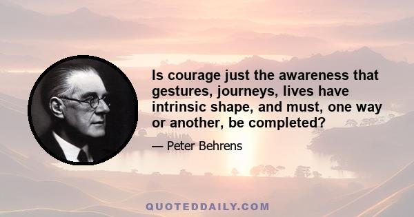 Is courage just the awareness that gestures, journeys, lives have intrinsic shape, and must, one way or another, be completed?