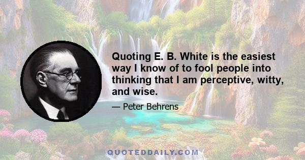 Quoting E. B. White is the easiest way I know of to fool people into thinking that I am perceptive, witty, and wise.