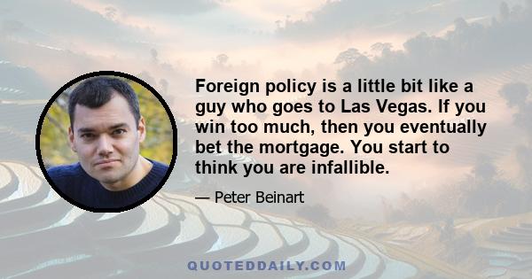 Foreign policy is a little bit like a guy who goes to Las Vegas. If you win too much, then you eventually bet the mortgage. You start to think you are infallible.