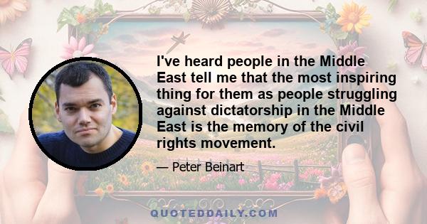 I've heard people in the Middle East tell me that the most inspiring thing for them as people struggling against dictatorship in the Middle East is the memory of the civil rights movement.