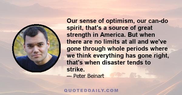 Our sense of optimism, our can-do spirit, that's a source of great strength in America. But when there are no limits at all and we've gone through whole periods where we think everything has gone right, that's when