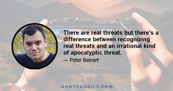 There are real threats but there's a difference between recognizing real threats and an irrational kind of apocalyptic threat.