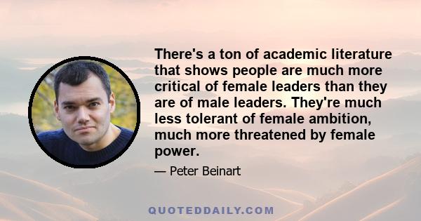 There's a ton of academic literature that shows people are much more critical of female leaders than they are of male leaders. They're much less tolerant of female ambition, much more threatened by female power.