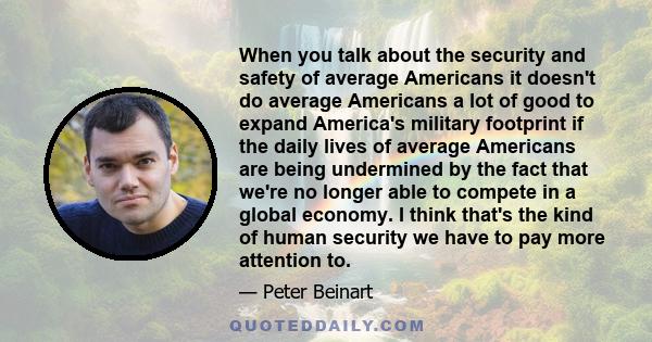 When you talk about the security and safety of average Americans it doesn't do average Americans a lot of good to expand America's military footprint if the daily lives of average Americans are being undermined by the