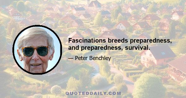 Fascinations breeds preparedness, and preparedness, survival.