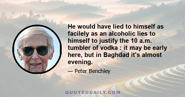 He would have lied to himself as facilely as an alcoholic lies to himself to justify the 10 a.m. tumbler of vodka : it may be early here, but in Baghdad it's almost evening.