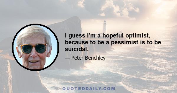 I guess I'm a hopeful optimist, because to be a pessimist is to be suicidal.