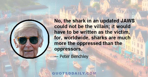 No, the shark in an updated JAWS could not be the villain; it would have to be written as the victim, for, worldwide, sharks are much more the oppressed than the oppressors.