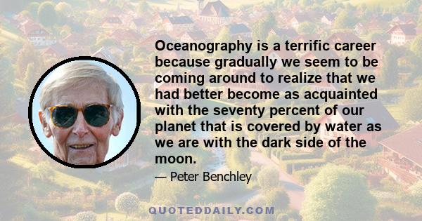 Oceanography is a terrific career because gradually we seem to be coming around to realize that we had better become as acquainted with the seventy percent of our planet that is covered by water as we are with the dark