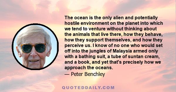 The ocean is the only alien and potentially hostile environment on the planet into which we tend to venture without thinking about the animals that live there, how they behave, how they support themselves, and how they