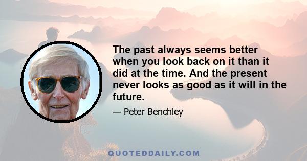 The past always seems better when you look back on it than it did at the time. And the present never looks as good as it will in the future.