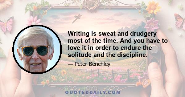 Writing is sweat and drudgery most of the time. And you have to love it in order to endure the solitude and the discipline.