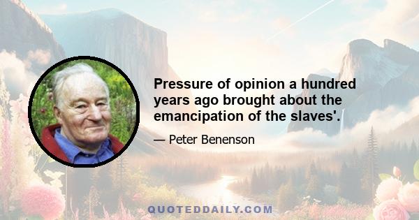 Pressure of opinion a hundred years ago brought about the emancipation of the slaves'.