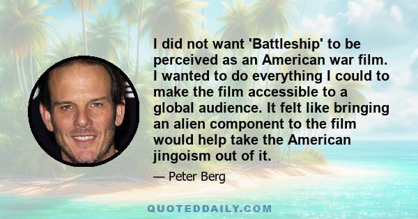 I did not want 'Battleship' to be perceived as an American war film. I wanted to do everything I could to make the film accessible to a global audience. It felt like bringing an alien component to the film would help