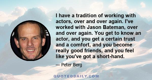 I have a tradition of working with actors, over and over again. I've worked with Jason Bateman, over and over again. You get to know an actor, and you get a certain trust and a comfort, and you become really good