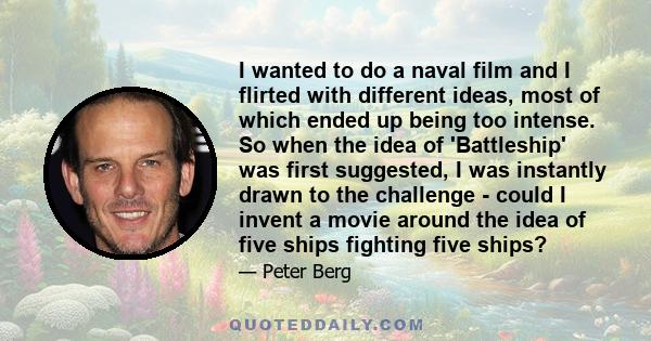 I wanted to do a naval film and I flirted with different ideas, most of which ended up being too intense. So when the idea of 'Battleship' was first suggested, I was instantly drawn to the challenge - could I invent a