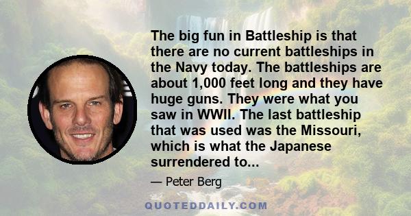 The big fun in Battleship is that there are no current battleships in the Navy today. The battleships are about 1,000 feet long and they have huge guns. They were what you saw in WWII. The last battleship that was used